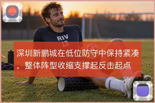 深圳新鹏城在低位防守中保持紧凑，整体阵型收缩支撑起反击起点