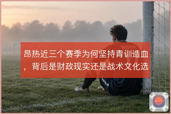 昂热近三个赛季为何坚持青训造血，背后是财政现实还是战术文化选择