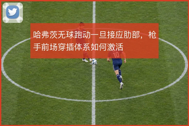 哈弗茨无球跑动一旦接应肋部，枪手前场穿插体系如何激活