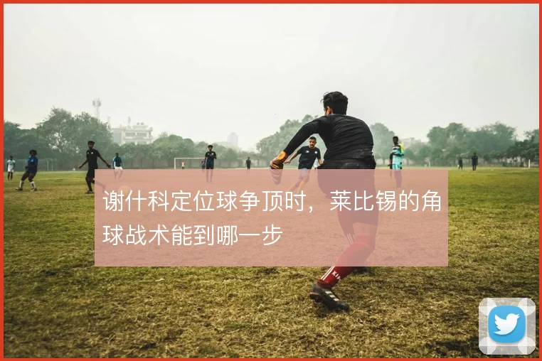 谢什科定位球争顶时，莱比锡的角球战术能到哪一步