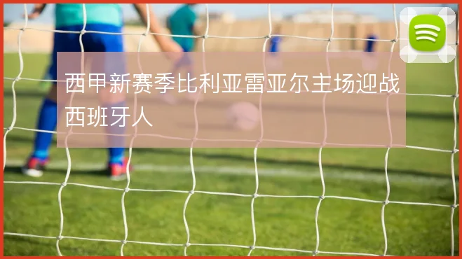 西甲新赛季比利亚雷亚尔主场迎战西班牙人
