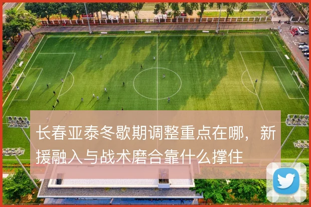 长春亚泰冬歇期调整重点在哪,新援融入与战术磨合靠什么撑住