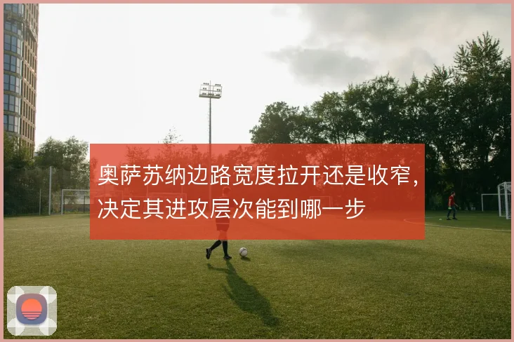 奥萨苏纳边路宽度拉开还是收窄，决定其进攻层次能到哪一步