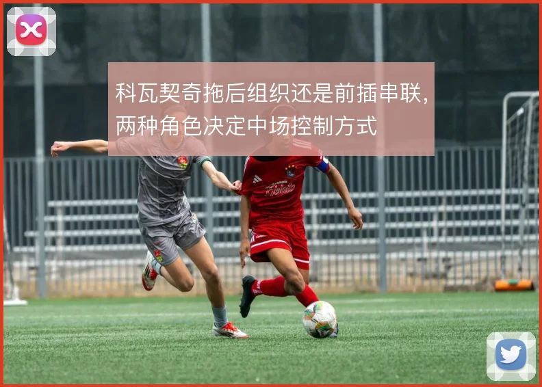 科瓦契奇拖后组织还是前插串联，两种角色决定中场控制方式