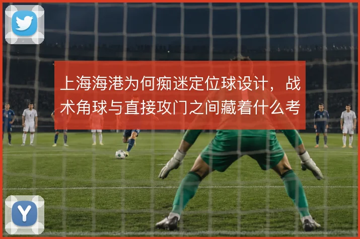 上海海港为何痴迷定位球设计,战术角球与直接攻门之间藏着什么考量
