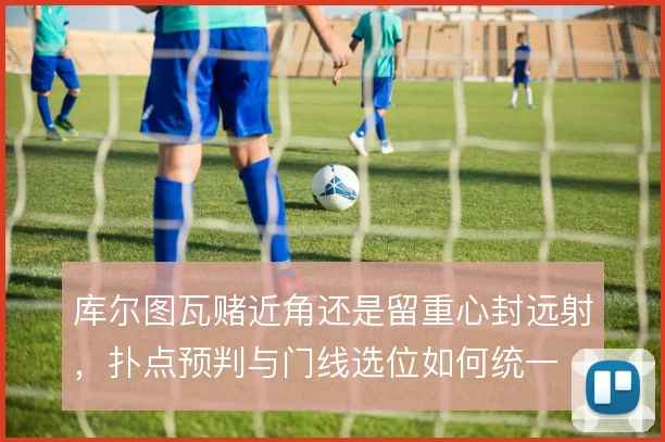 库尔图瓦赌近角还是留重心封远射,扑点预判与门线选位如何统一