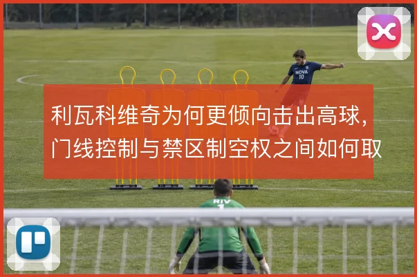 利瓦科维奇为何更倾向击出高球，门线控制与禁区制空权之间如何取舍