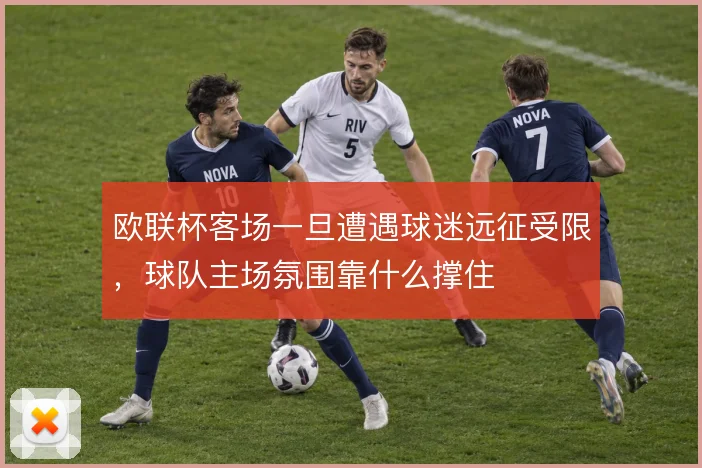 欧联杯客场一旦遭遇球迷远征受限，球队主场氛围靠什么撑住
