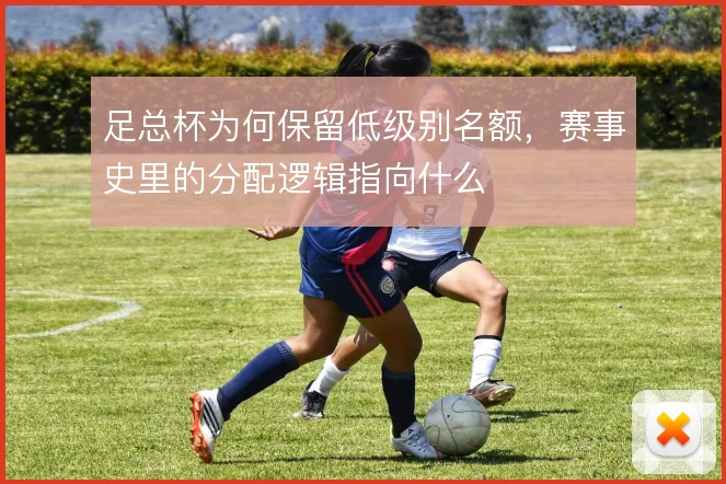 足总杯为何保留低级别名额,赛事史里的分配逻辑指向什么