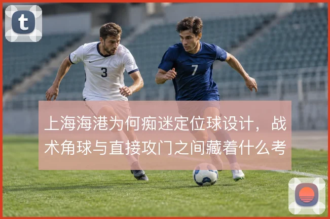 上海海港为何痴迷定位球设计，战术角球与直接攻门之间藏着什么考量