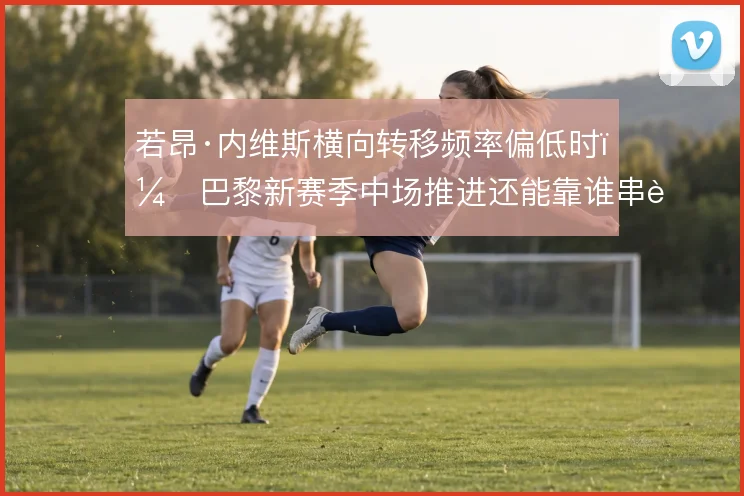 若昂·内维斯横向转移频率偏低时,巴黎新赛季中场推进还能靠谁串联