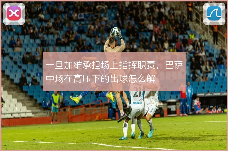 一旦加维承担场上指挥职责,巴萨中场在高压下的出球怎么解