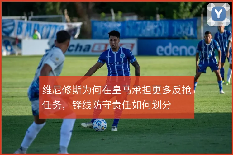 维尼修斯为何在皇马承担更多反抢任务，锋线防守责任如何划分