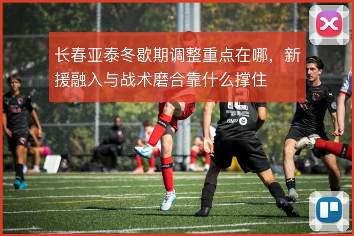 长春亚泰冬歇期调整重点在哪，新援融入与战术磨合靠什么撑住