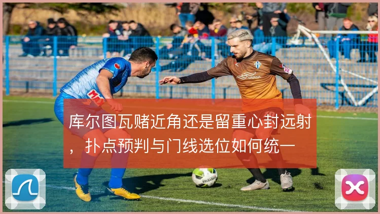 库尔图瓦赌近角还是留重心封远射，扑点预判与门线选位如何统一