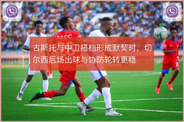 古斯托与中卫搭档形成默契时，切尔西后场出球与协防轮转更稳