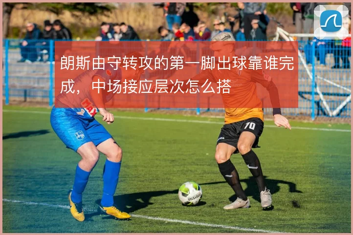 朗斯由守转攻的第一脚出球靠谁完成，中场接应层次怎么搭