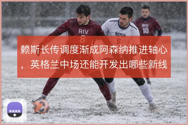 赖斯长传调度渐成阿森纳推进轴心，英格兰中场还能开发出哪些新线路