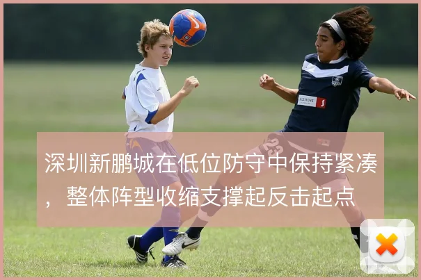 深圳新鹏城在低位防守中保持紧凑，整体阵型收缩支撑起反击起点
