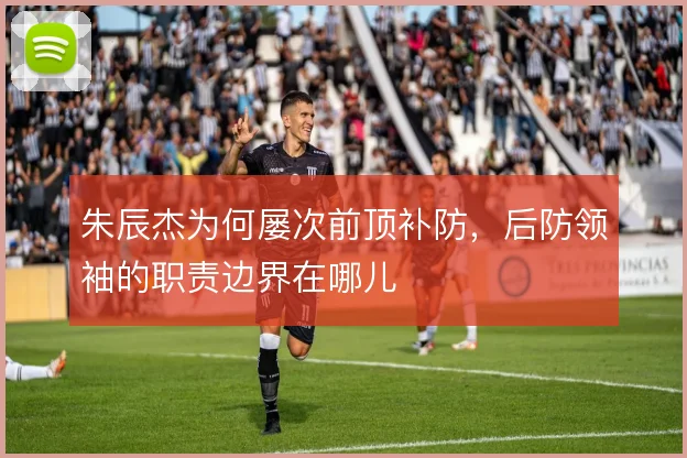 朱辰杰为何屡次前顶补防，后防领袖的职责边界在哪儿