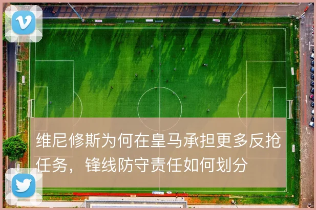 维尼修斯为何在皇马承担更多反抢任务,锋线防守责任如何划分