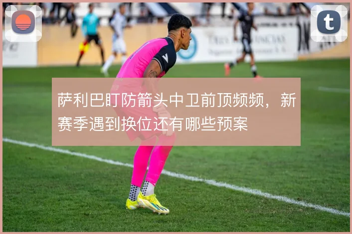 萨利巴盯防箭头中卫前顶频频，新赛季遇到换位还有哪些预案